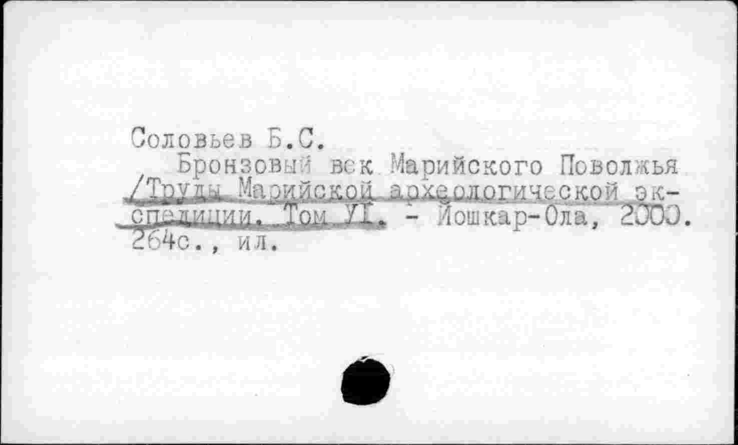 ﻿Соловьев Б.С.
Бронзовый век Марийского Поволжья '■	..ЙЗ:'С.? . ......	'40СКОЙ
спилииии- Том УТ,- - Йошкар-Ола, 2000.
2ь4с., ил.